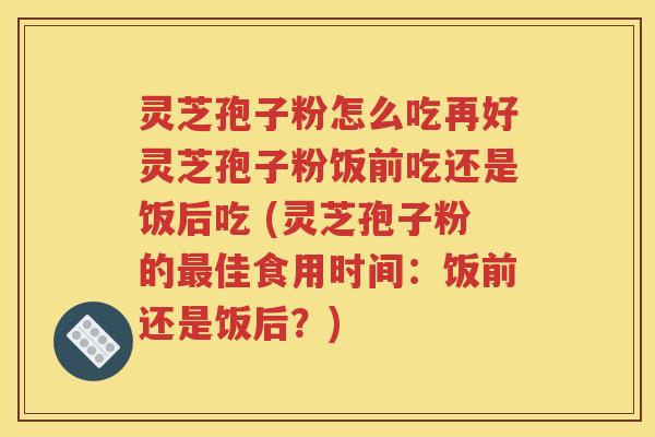 灵芝孢子粉怎么吃再好灵芝孢子粉饭前吃还是饭后吃 (灵芝孢子粉的最佳食用时间：饭前还是饭后？)