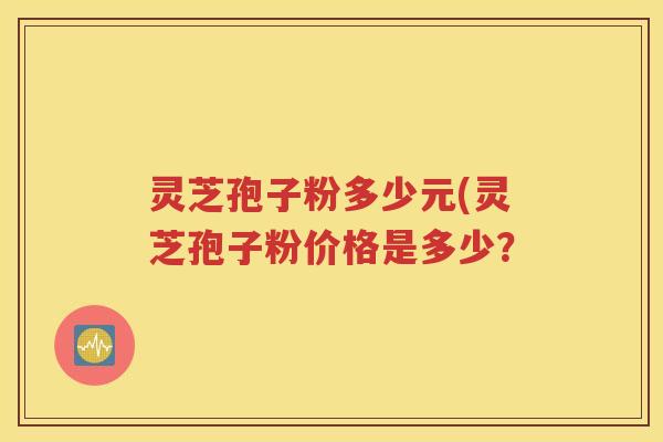 灵芝孢子粉多少元(灵芝孢子粉价格是多少？