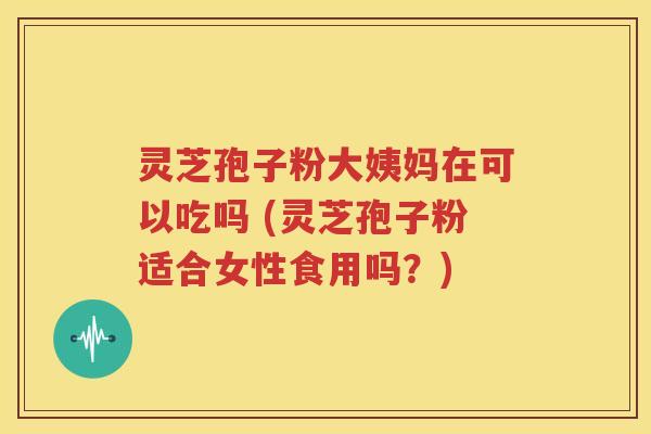 灵芝孢子粉大姨妈在可以吃吗 (灵芝孢子粉适合女性食用吗？)