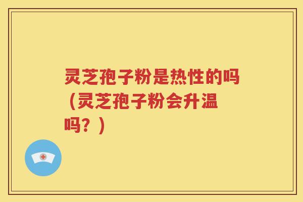 灵芝孢子粉是热性的吗 (灵芝孢子粉会升温吗？)