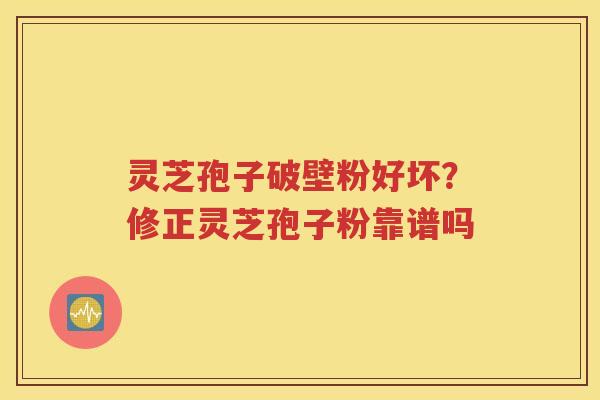 灵芝孢子破壁粉好坏？修正灵芝孢子粉靠谱吗