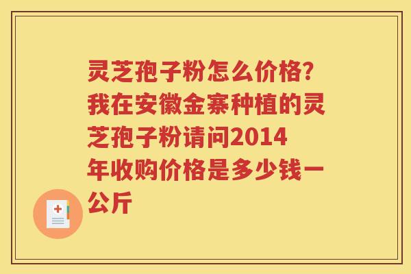 灵芝孢子粉怎么价格？我在安徽金寨种植的灵芝孢子粉请问2014年收购价格是多少钱一公斤