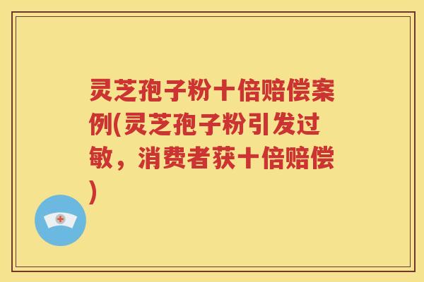灵芝孢子粉十倍赔偿案例(灵芝孢子粉引发过敏，消费者获十倍赔偿)