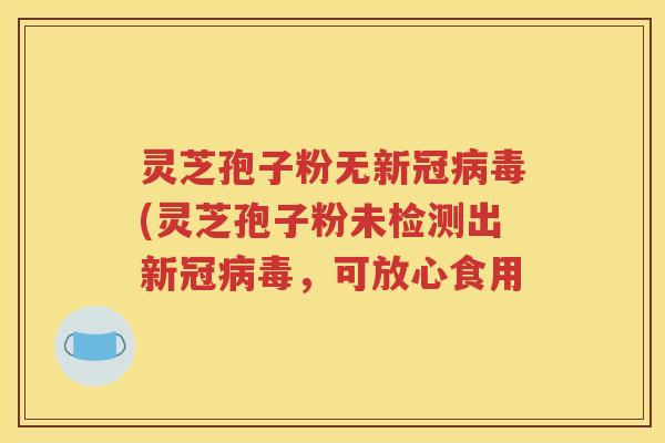 灵芝孢子粉无新冠病毒(灵芝孢子粉未检测出新冠病毒，可放心食用