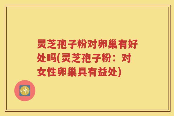 灵芝孢子粉对卵巢有好处吗(灵芝孢子粉：对女性卵巢具有益处)