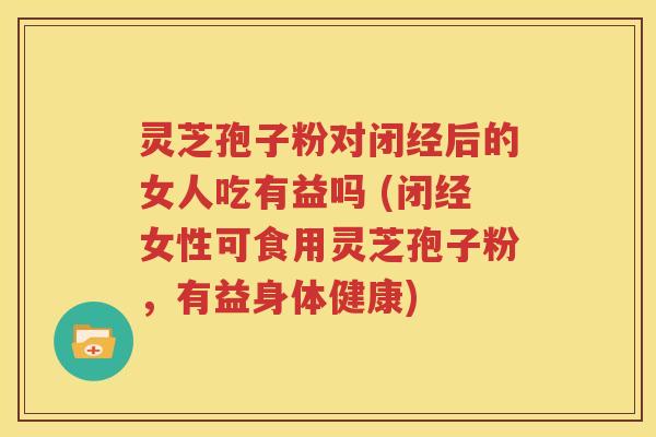 灵芝孢子粉对闭经后的女人吃有益吗 (闭经女性可食用灵芝孢子粉，有益身体健康)