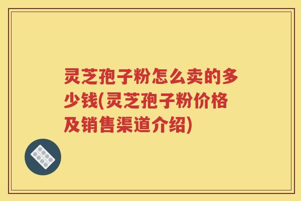 灵芝孢子粉怎么卖的多少钱(灵芝孢子粉价格及销售渠道介绍)