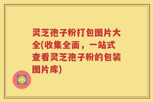 灵芝孢子粉打包图片大全(收集全面，一站式查看灵芝孢子粉的包装图片库)