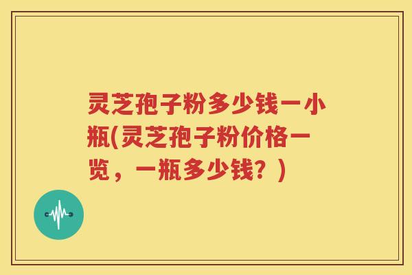灵芝孢子粉多少钱一小瓶(灵芝孢子粉价格一览，一瓶多少钱？)