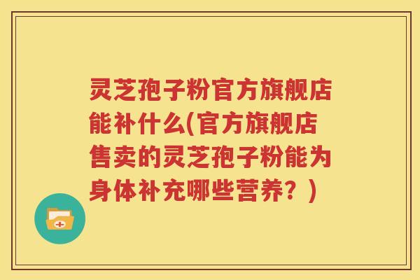 灵芝孢子粉官方旗舰店能补什么(官方旗舰店售卖的灵芝孢子粉能为身体补充哪些营养？)