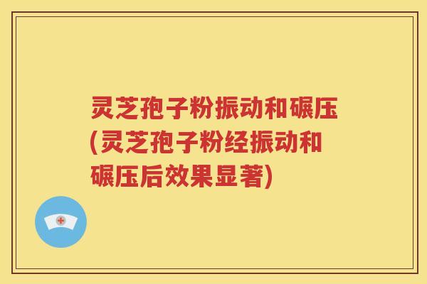 灵芝孢子粉振动和碾压(灵芝孢子粉经振动和碾压后效果显著)