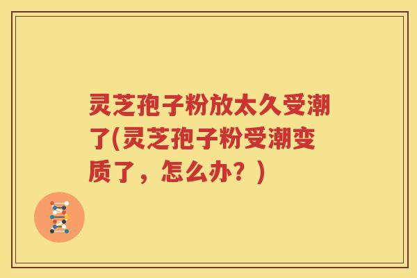 灵芝孢子粉放太久受潮了(灵芝孢子粉受潮变质了，怎么办？)