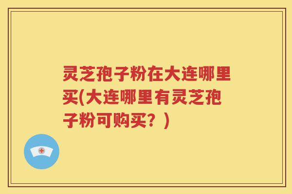 灵芝孢子粉在大连哪里买(大连哪里有灵芝孢子粉可购买？)