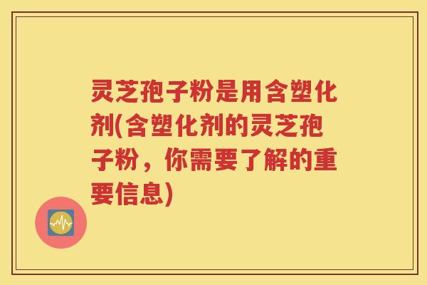 灵芝孢子粉是用含塑化剂(含塑化剂的灵芝孢子粉，你需要了解的重要信息)