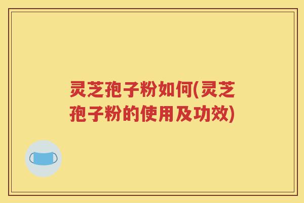 灵芝孢子粉如何(灵芝孢子粉的使用及功效)
