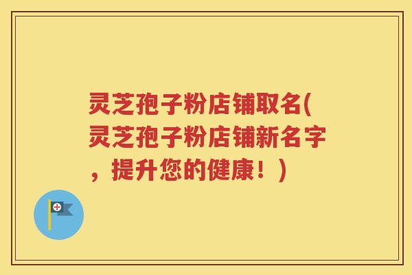 灵芝孢子粉店铺取名(灵芝孢子粉店铺新名字，提升您的健康！)