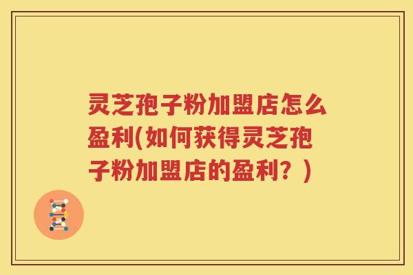 灵芝孢子粉加盟店怎么盈利(如何获得灵芝孢子粉加盟店的盈利？)