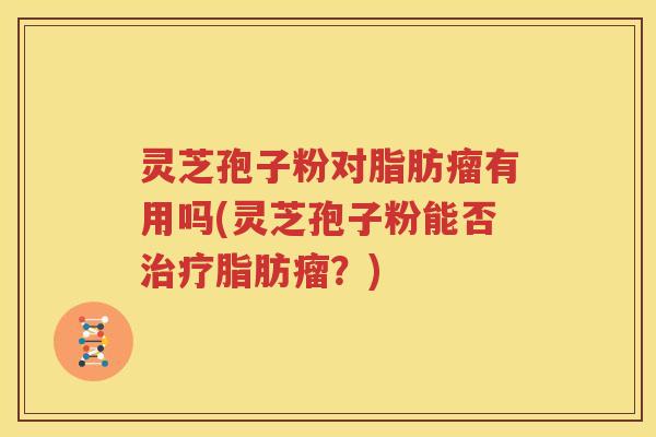 灵芝孢子粉对脂肪瘤有用吗(灵芝孢子粉能否治疗脂肪瘤？)