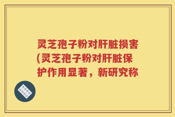 灵芝孢子粉对肝脏损害(灵芝孢子粉对肝脏保护作用显著，新研究称