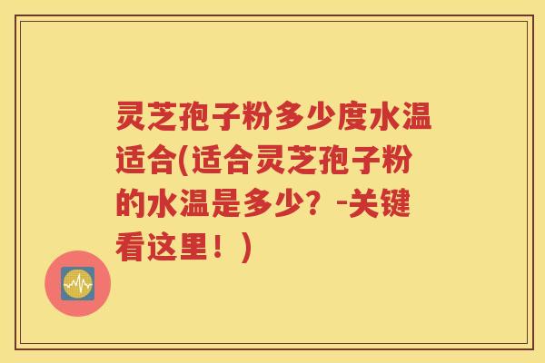灵芝孢子粉多少度水温适合(适合灵芝孢子粉的水温是多少？-关键看这里！)