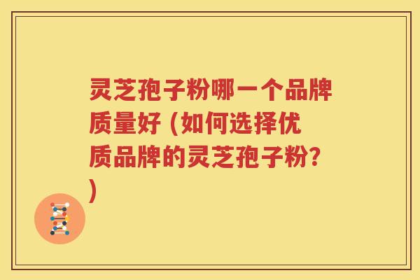 灵芝孢子粉哪一个品牌质量好 (如何选择优质品牌的灵芝孢子粉？)