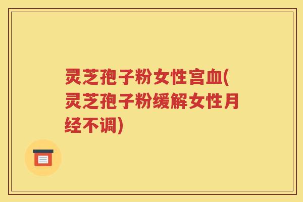 灵芝孢子粉女性宫血(灵芝孢子粉缓解女性月经不调)