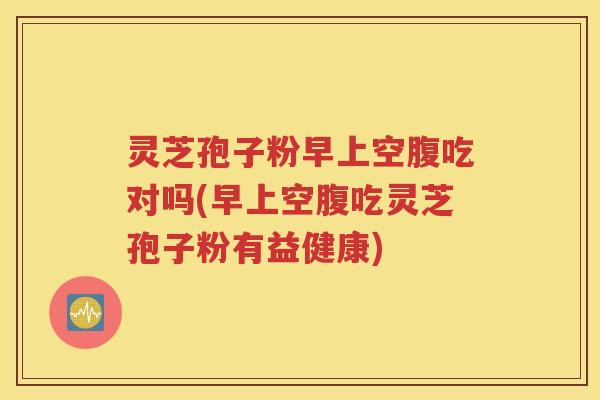 灵芝孢子粉早上空腹吃对吗(早上空腹吃灵芝孢子粉有益健康)