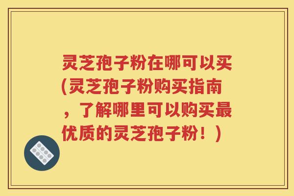 灵芝孢子粉在哪可以买(灵芝孢子粉购买指南，了解哪里可以购买最优质的灵芝孢子粉！)