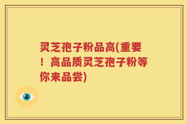 灵芝孢子粉品高(重要！高品质灵芝孢子粉等你来品尝)