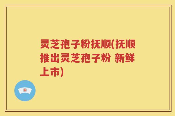 灵芝孢子粉抚顺(抚顺推出灵芝孢子粉 新鲜上市)