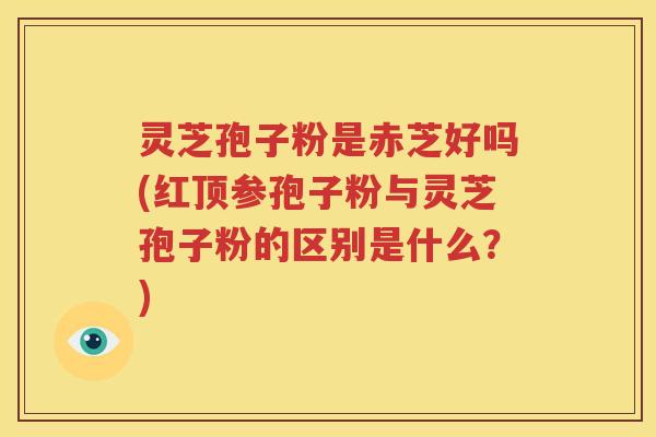 灵芝孢子粉是赤芝好吗(红顶参孢子粉与灵芝孢子粉的区别是什么？)
