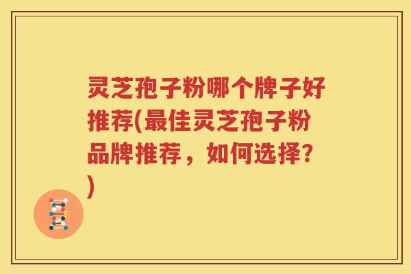 灵芝孢子粉哪个牌子好推荐(最佳灵芝孢子粉品牌推荐，如何选择？)
