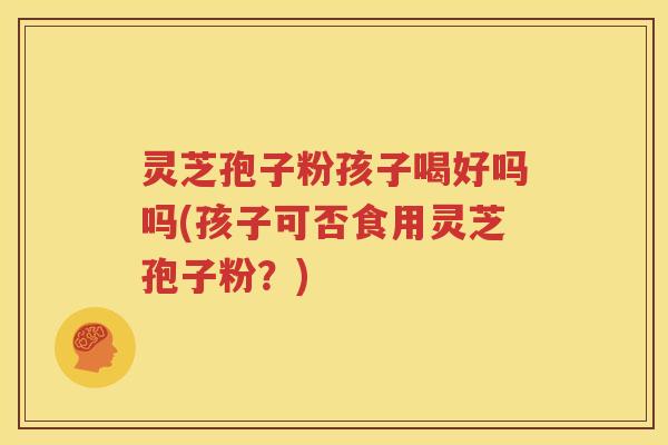 灵芝孢子粉孩子喝好吗吗(孩子可否食用灵芝孢子粉？)