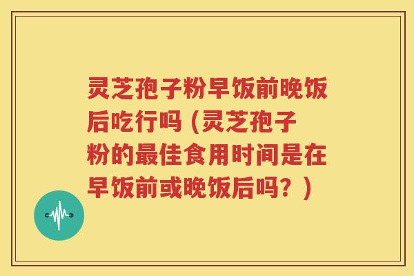 灵芝孢子粉早饭前晚饭后吃行吗 (灵芝孢子粉的最佳食用时间是在早饭前或晚饭后吗？)