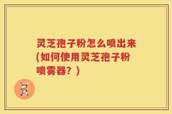 灵芝孢子粉怎么喷出来(如何使用灵芝孢子粉喷雾器？)