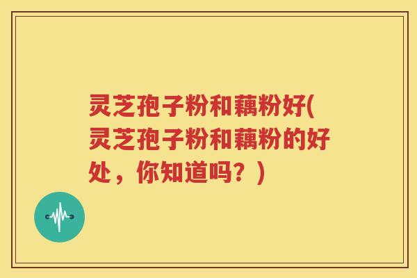 灵芝孢子粉和藕粉好(灵芝孢子粉和藕粉的好处，你知道吗？)