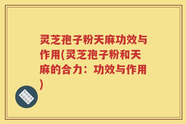 灵芝孢子粉天麻功效与作用(灵芝孢子粉和天麻的合力：功效与作用)