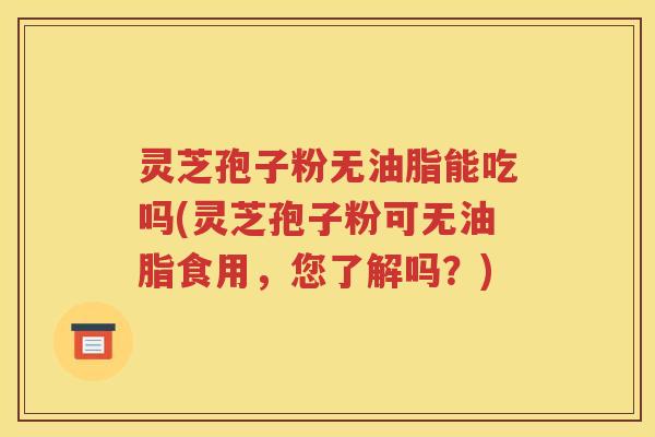 灵芝孢子粉无油脂能吃吗(灵芝孢子粉可无油脂食用，您了解吗？)