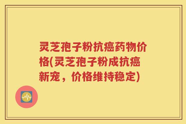 灵芝孢子粉抗癌药物价格(灵芝孢子粉成抗癌新宠，价格维持稳定)
