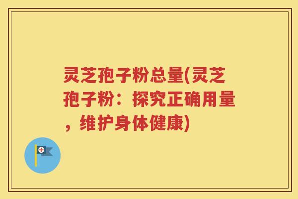 灵芝孢子粉总量(灵芝孢子粉：探究正确用量，维护身体健康)