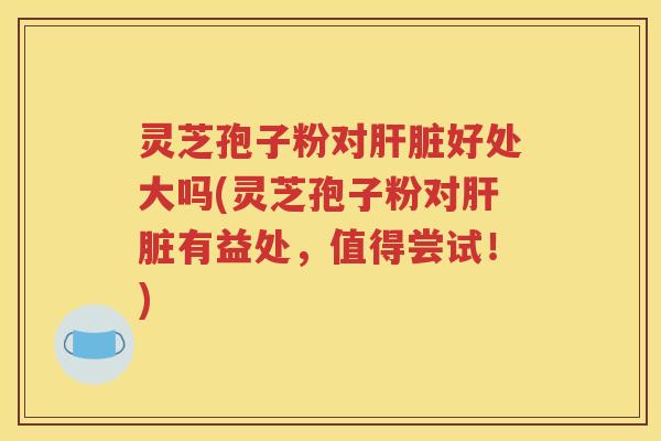 灵芝孢子粉对肝脏好处大吗(灵芝孢子粉对肝脏有益处，值得尝试！)