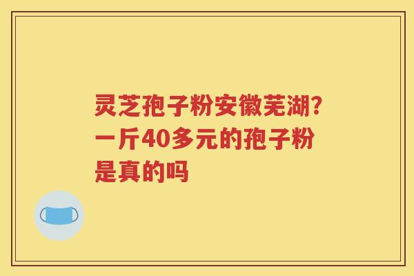 灵芝孢子粉安徽芜湖？一斤40多元的孢子粉是真的吗