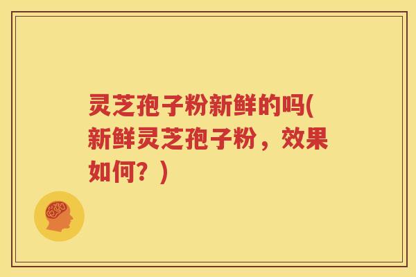 灵芝孢子粉新鲜的吗(新鲜灵芝孢子粉，效果如何？)