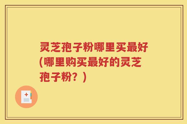 灵芝孢子粉哪里买最好(哪里购买最好的灵芝孢子粉？)