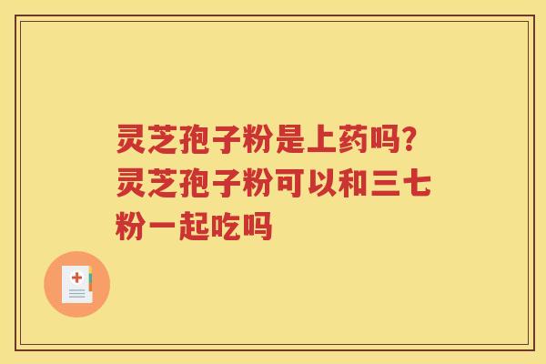 灵芝孢子粉是上药吗？灵芝孢子粉可以和三七粉一起吃吗