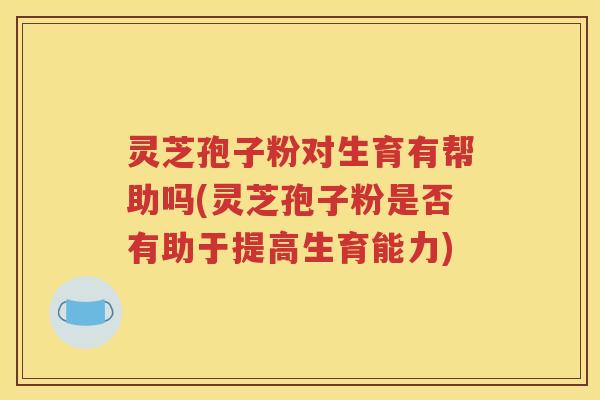 灵芝孢子粉对生育有帮助吗(灵芝孢子粉是否有助于提高生育能力)
