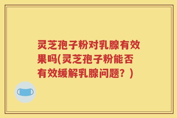 灵芝孢子粉对乳腺有效果吗(灵芝孢子粉能否有效缓解乳腺问题？)