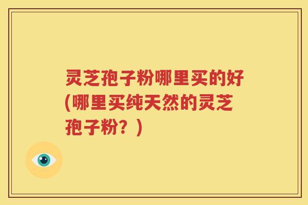 灵芝孢子粉哪里买的好(哪里买纯天然的灵芝孢子粉？)