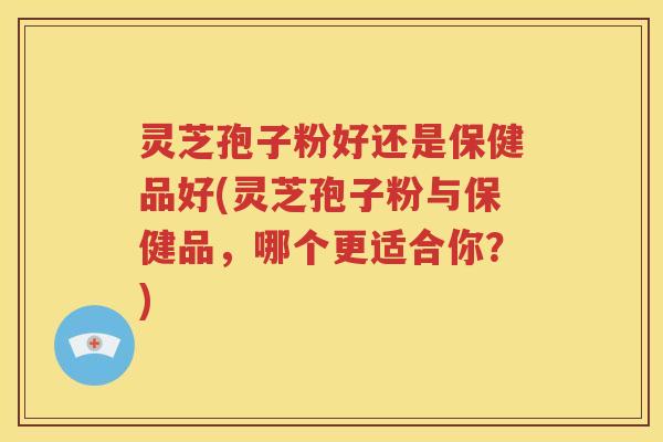 灵芝孢子粉好还是保健品好(灵芝孢子粉与保健品，哪个更适合你？)