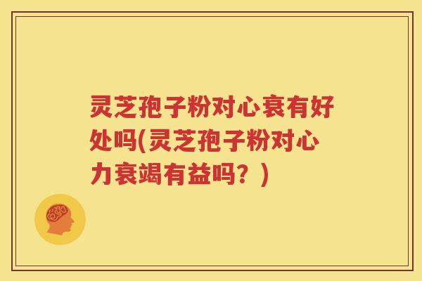 灵芝孢子粉对心衰有好处吗(灵芝孢子粉对心力衰竭有益吗？)